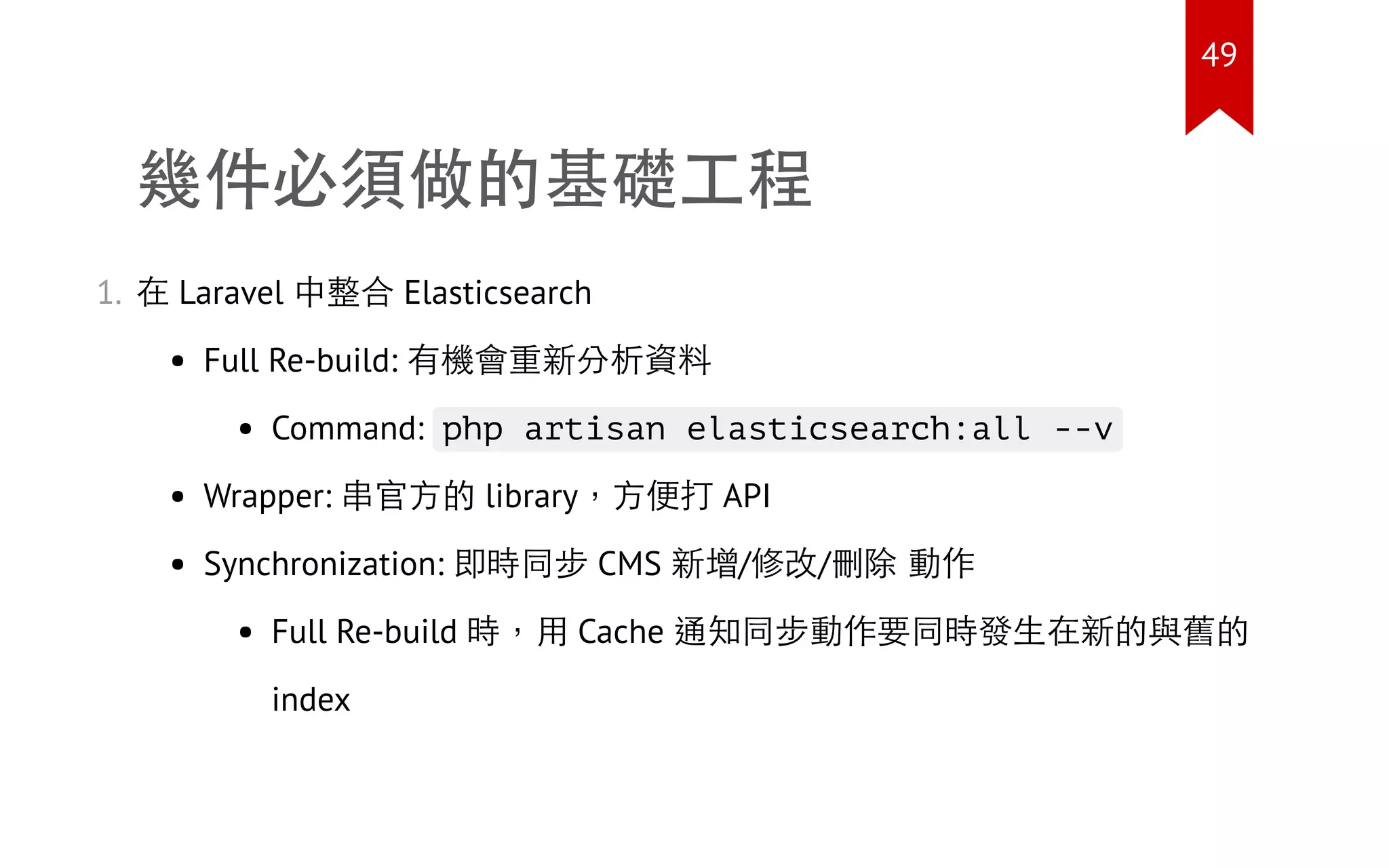 幾件必須做的基礎工程
1. 在 Laravel 中整合 Elasticsearch
Full Re-build: 有機會重新分析資料
Command: php artisan elasticsearch:all --v
Wrapper: 串官方的 library，方便打 API
Synchronization: 即時同步 CMS 新增/修改/刪除 動作
Full Re-build 時，用 Cache 通知同步動作要同時發生在新的與舊的
index
49
 