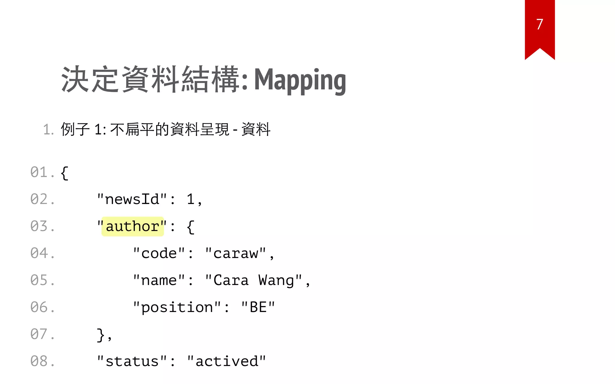 author
決定資料結構: Mapping
1. 例子 1: 不扁平的資料呈現 - 資料
{
"newsId": 1,
" ": {
"code": "caraw",
"name": "Cara Wang",
"position": "BE"
},
"status": "actived"
01.
02.
03.
04.
05.
06.
07.
08.
7
 