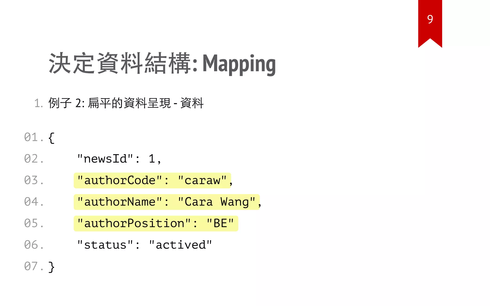 "authorCode": "caraw"
"authorName": "Cara Wang"
"authorPosition": "BE"
決定資料結構: Mapping
1. 例子 2: 扁平的資料呈現 - 資料
{
"newsId": 1,
,
,
"status": "actived"
}
01.
02.
03.
04.
05.
06.
07.
9
 