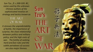 Sun Tzu , fl. c.500-320. BC,
 name used by the unknown
    Chinese authors of the
   sophisticated treatise on
strategy and tactics known as
        The Art
        of War
It stresses the unpredictability
  of battle, the importance of
surprise, the close relationship
 between politics and military
  policy, and the high costs of
  war. The futility of seeking
  hard and fast rules and the
  subtle paradoxes of success
     are also major themes.
 