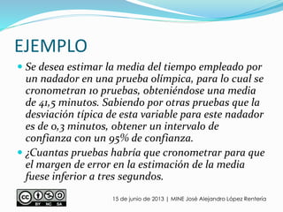 EJEMPLO
15 de junio de 2013 | MINE José Alejandro López Rentería
 Se desea estimar la media del tiempo empleado por
un nadador en una prueba olímpica, para lo cual se
cronometran 10 pruebas, obteniéndose una media
de 41,5 minutos. Sabiendo por otras pruebas que la
desviación típica de esta variable para este nadador
es de 0,3 minutos, obtener un intervalo de
confianza con un 95% de confianza.
 ¿Cuantas pruebas habría que cronometrar para que
el margen de error en la estimación de la media
fuese inferior a tres segundos.
 