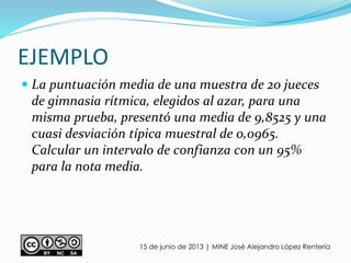 EJEMPLO
15 de junio de 2013 | MINE José Alejandro López Rentería
 La puntuación media de una muestra de 20 jueces
de gimnasia rítmica, elegidos al azar, para una
misma prueba, presentó una media de 9,8525 y una
cuasi desviación típica muestral de 0,0965.
Calcular un intervalo de confianza con un 95%
para la nota media.
 