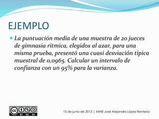 EJEMPLO
15 de junio de 2013 | MINE José Alejandro López Rentería
 La puntuación media de una muestra de 20 jueces
de gimnasia rítmica, elegidos al azar, para una
misma prueba, presentó una cuasi desviación típica
muestral de 0,0965. Calcular un intervalo de
confianza con un 95% para la varianza.
 