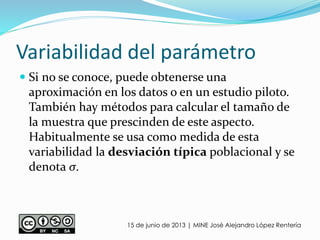 Variabilidad del parámetro
 Si no se conoce, puede obtenerse una
aproximación en los datos o en un estudio piloto.
También hay métodos para calcular el tamaño de
la muestra que prescinden de este aspecto.
Habitualmente se usa como medida de esta
variabilidad la desviación típica poblacional y se
denota σ.
15 de junio de 2013 | MINE José Alejandro López Rentería
 