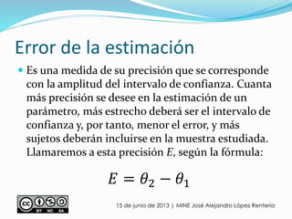 Error de la estimación
 Es una medida de su precisión que se corresponde
con la amplitud del intervalo de confianza. Cuanta
más precisión se desee en la estimación de un
parámetro, más estrecho deberá ser el intervalo de
confianza y, por tanto, menor el error, y más
sujetos deberán incluirse en la muestra estudiada.
Llamaremos a esta precisión E, según la fórmula:
15 de junio de 2013 | MINE José Alejandro López Rentería
𝐸 = 𝜃2 − 𝜃1
 
