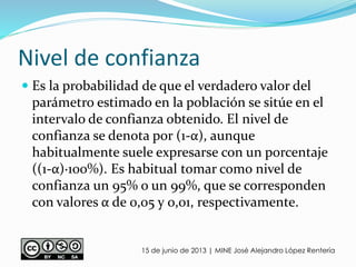 Nivel de confianza
 Es la probabilidad de que el verdadero valor del
parámetro estimado en la población se sitúe en el
intervalo de confianza obtenido. El nivel de
confianza se denota por (1-α), aunque
habitualmente suele expresarse con un porcentaje
((1-α)·100%). Es habitual tomar como nivel de
confianza un 95% o un 99%, que se corresponden
con valores α de 0,05 y 0,01, respectivamente.
15 de junio de 2013 | MINE José Alejandro López Rentería
 