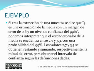 EJEMPLO
 Si tras la extracción de una muestra se dice que "3
es una estimación de la media con un margen de
error de 0,6 y un nivel de confianza del 99%",
podemos interpretar que el verdadero valor de la
media se encuentra entre 2,7 y 3,3, con una
probabilidad del 99%. Los valores 2,7 y 3,3 se
obtienen restando y sumando, respectivamente, la
mitad del error, para obtener el intervalo de
confianza según las definiciones dadas.
15 de junio de 2013 | MINE José Alejandro López Rentería
 