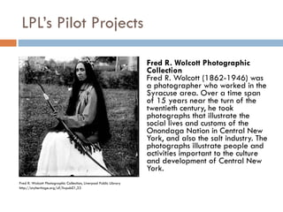 LPL’s Pilot Projects Fred R. Wolcott Photographic Collection Fred R. Wolcott (1862-1946) was a photographer who worked in the Syracuse area. Over a time span of 15 years near the turn of the twentieth century, he took photographs that illustrate the social lives and customs of the Onondaga Nation in Central New York, and also the salt industry. The photographs illustrate people and activities important to the culture and development of Central New York. Fred R. Wolcott Photographic Collection, Liverpool Public Library http://cnyheritage.org/u?/livpub01,33 