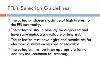 FFL’s Selection Guidelines The collection chosen should be of high interest to the FFL community. The collection should already be organized and have some metadata available or inherent. The collection must have rights and permissions for electronic distribution secured or securable.  The collection must be in an appropriate format and physical condition for scanning. 