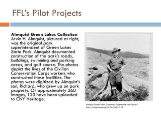 FFL’s Pilot Projects Almquist Green Lakes Collection Arvin H. Almquist, pictured at right, was the original park superintendent of Green Lakes State Park. Almquist documented construction of the park’s roads, buildings, swimming and parking areas, and golf course. The photos depict the lives of the Civilian Conservation Corps workers who constructed these facilities. The photos were digitized by Almquist’s son, Richard, who grew up on park property. Of approximately 260 images, 120 have been uploaded to CNY Heritage. Almquist Green Lakes Collection, Fayetteville Free Library http://cnyheritage.org/u?/fayfre01,132 