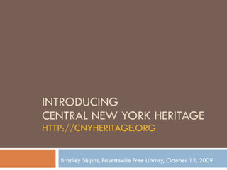 INTRODUCING  CENTRAL NEW YORK HERITAGE HTTP://CNYHERITAGE.ORG Bradley Shipps, Fayetteville Free Library, October 12, 2009 