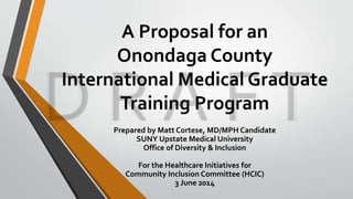 A Proposal for an 
Onondaga County 
International Medical Graduate 
Training Program 
Prepared by Matt Cortese, MD/MPH Candidate 
SUNY Upstate Medical University 
Office of Diversity & Inclusion 
For the Healthcare Initiatives for 
Community Inclusion Committee (HCIC) 
3 June 2014 
 
