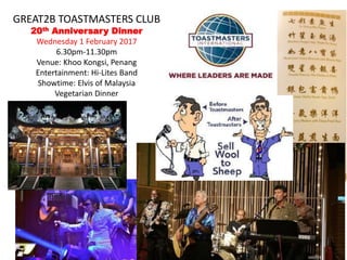 GREAT2B TOASTMASTERS CLUB
20th Anniversary Dinner
Wednesday 1 February 2017
6.30pm-11.30pm
Venue: Khoo Kongsi, Penang
Entertainment: Hi-Lites Band
Showtime: Elvis of Malaysia
Vegetarian Dinner
 