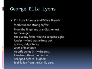 George Ella LyonsI’m from Artemus and Billie’s Branch    fried corn and strong coffee.    From the finger my grandfather lost to the augerthe eye my father shut to keep his sight.Under my bed was a dress boxspilling old pictures,a sift of lost facesto drift beneath my dreams.I am from these moments-snapped before I budded-leaf-fallen from the family tree.
