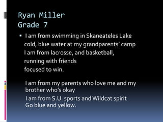 Ryan MillerGrade 7I am from swimming in Skaneateles Lake    cold, blue water at my grandparents’ camp   I am from lacrosse, and basketball,   running with friends   focused to win.I am from my parents who love me and my brother who’s okay    I am from S.U. sports and Wildcat spiritGo blue and yellow. 