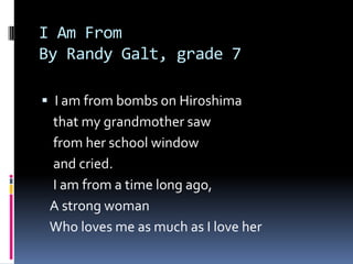 I Am FromBy Randy Galt, grade 7I am from bombs on Hiroshima   that my grandmother saw   from her school window   and cried.    I am from a time long ago,   A strong woman   Who loves me as much as I love her