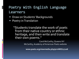 Poetry With English Language LearnersDraw on Students’ BackgroundsPoetry in Translation “Students translate the work of poets from their native country or ethnic heritage, and then write and translate their own poems.”Carol McCarthy, Queens NY                          McCarthy, Academy of American Poets website                               www.poets.org/viewmedia.php/prmMID/17106