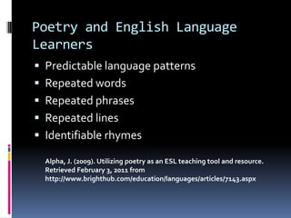 Poetry and English Language LearnersPredictable language patternsRepeated wordsRepeated phrasesRepeated linesIdentifiable rhymesAlpha, J. (2009). Utilizing poetry as an ESL teaching tool and resource. Retrieved February 3, 2011 from http://www.brighthub.com/education/languages/articles/7143.aspx