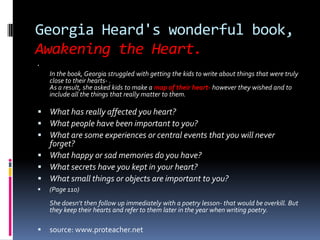 Georgia Heard's wonderful book, Awakening the Heart.In the book, Georgia struggled with getting the kids to write about things that were truly close to their hearts- .As a result, she asked kids to make a map of their heart- however they wished and to include all the things that really matter to them. What has really affected you heart?What people have been important to you?What are some experiences or central events that you will never forget?What happy or sad memories do you have?What secrets have you kept in your heart?What small things or objects are important to you?(Page 110)She doesn't then follow up immediately with a poetry lesson- that would be overkill. But they keep their hearts and refer to them later in the year when writing poetry. source: www.proteacher.net 