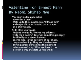 Valentine for Ernest MannBy Naomi Shihab NyeYou can’t order a poem likeyou order a taco.Walk up to the counter, say, "I'll take two"and expect it to be handed back to youon a shiny plate.     Still, I like your spirit.Anyone who says, "Here's my address,write me a poem," deserves something in reply.So I'll tell you a secret instead:poems hide. In the bottoms of our shoes,they are sleeping. They are the shadowsdrifting across our ceilings the momentbefore we wake up. What we have to dois live in a way that lets us find them.