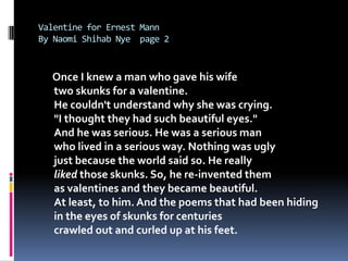 Valentine for Ernest MannBy Naomi ShihabNye  page 2Once I knew a man who gave his wifetwo skunks for a valentine.He couldn't understand why she was crying."I thought they had such beautiful eyes."And he was serious. He was a serious manwho lived in a serious way. Nothing was uglyjust because the world said so. He reallyliked those skunks. So, he re-invented themas valentines and they became beautiful.At least, to him. And the poems that had been hidingin the eyes of skunks for centuriescrawled out and curled up at his feet.