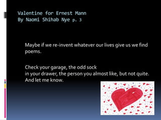 Valentine for Ernest MannBy Naomi ShihabNye p. 3	Maybe if we re-invent whatever our lives give us we find poems. Check your garage, the odd sockin your drawer, the person you almost like, but not quite.And let me know.