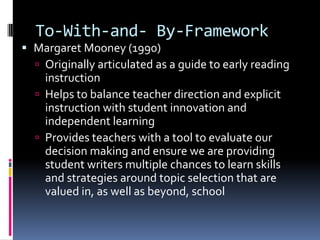 To-With-and- By-FrameworkMargaret Mooney (1990)Originally articulated as a guide to early reading instructionHelps to balance teacher direction and explicit instruction with student innovation and independent learningProvides teachers with a tool to evaluate our decision making and ensure we are providing student writers multiple chances to learn skills and strategies around topic selection that are valued in, as well as beyond, school
