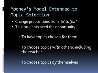 Mooney’s Model Extended to Topic SelectionChange prepositions from ‘to’ to ‘for’Thus students need the opportunity:To have topics chosen for themTo choose topics with others, including the teacherTo choose topics by themselves