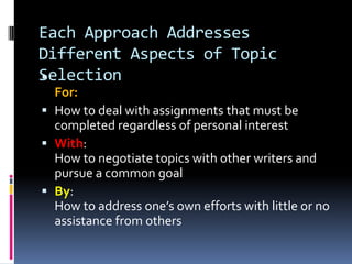 Each Approach Addresses Different Aspects of Topic SelectionFor:How to deal with assignments that must be completed regardless of personal interestWith:How to negotiate topics with other writers and pursue a common goal By:How to address one’s own efforts with little or no assistance from others