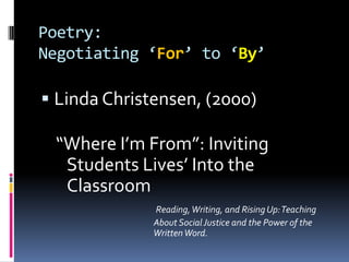 Poetry:Negotiating ‘For’ to ‘By’Linda Christensen, (2000)“Where I’m From”: Inviting Students Lives’ Into the ClassroomReading, Writing, and Rising Up: Teaching                                             About Social Justice and the Power of the                                             Written Word.