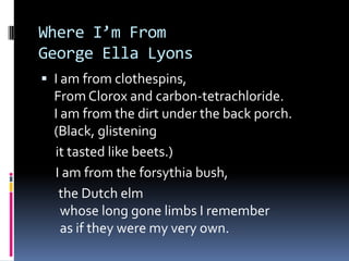 Where I’m FromGeorge Ella LyonsI am from clothespins,From Clorox and carbon-tetrachloride.I am from the dirt under the back porch.(Black, glistening     it tasted like beets.)    I am from the forsythia bush,     the Dutch elm  whose long gone limbs I remember  as if they were my very own.