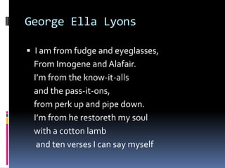 George Ella LyonsI am from fudge and eyeglasses,    From Imogene and Alafair.   I’m from the know-it-alls   and the pass-it-ons,   from perk up and pipe down.   I’m from he restoreth my soul   with a cotton lamb    and ten verses I can say myself