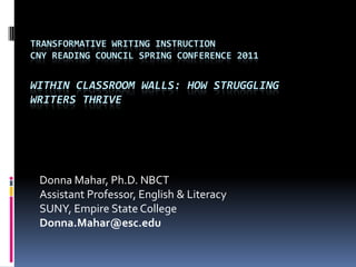 Transformative Writing InstructionCNY Reading Council Spring Conference 2011Within Classroom Walls: How Struggling Writers Thrive Donna Mahar, Ph.D. NBCTAssistant Professor, English & LiteracySUNY, Empire State CollegeDonna.Mahar@esc.edu 
