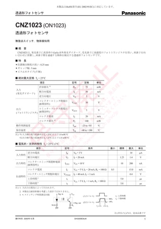 本製品はRoHS 指令 (EU 2002/95/EC) に対応しています。

透過形フォトセンサ



CNZ1023 (ON1023)
透過形フォトセンサ

無接点スイッチ，物体検知用

 概　要
 CNZ1023 は , 発光素子に高効率の GaAs 赤外発光ダイオード , 受光素子に高感度のフォトトランジスタを用い , 両素子を向
い合わせに併置し, 両素子間を通過する物体を検出する透過形フォトセンサです。

 特　長
 位置検出精度が高い: 0.25 mm
 ギャップ幅: 3 mm
 ビス止めタイプ ( 片側 )




                                                       止
 絶対最大定格 Ta = 25°C
	
                  項目                              記号                 定格         単位




                                                                    を
                  許容損失 *1




                                                               。 品種
                                                   PD                 75        mW
入力
                  順方向電流                            IF                 50        mA
( 発光ダイオード )




                                                     /s く す 廃
                              廃
                                                                。
                  逆方向電圧                            VR                 5              V



                                                 . jp 覧 ま 、


                                                              い
                  コレクタ・エミッタ間電圧
                                               co ご い 種


                                                            さ
                                                  VCEO                30             V
                  (B開放時 )
                                           ni ジ し 品


                                                       c/ だ
                                         so ー 記 定


出力          エミッタ・コレクタ間電圧
                                             c. を て

                                                  VECO                5              V
                                       na ペ 表 廃予



(フォトトランジスタ) (B開放時 )
                                                         jp
             守

            コレクタ電流                                 IC                 20        mA
                                  :// ー 廃止 種、




                  コレクタ損失 *2                        PC                100        mW
                                     pa ム と
                             ht は ホ 守 品




動作周囲温度                                            Topr            –25 to +85     °C
                                報 保 守




保存温度                                               Tstg           –40 to +100    °C
                             情 て 保




注) *1:入力側の電力低減率はTa = 25°C 以上で 1.0 mW/°C
保
                            の し 、




   *2:出力側の電力低減率はTa = 25°C 以上で 1.33 mW/°C
                           新 括 種
                          最 一 定品




 電気的・光学的特性 Ta = 25°C±3°C
	
                               tp




                 項目                     記号                                 条件                  最小       標準       最大     単位
                              予
                       守




         逆方向電流                           IR         VR = 3 V                                                     10     µA
入力特性
                      保




         順方向電圧                           VF         IF = 20 mA                                          1.25     1.4    V
         コレクタ・エミッタ間遮断電流
出力特性                                    ICEO        VCE = 10 V                                           10      200    nA
         (B開放時 )
         コレクタ電流                          IC         VCC = 5 V, IF = 20 mA, RL = 100 W          0.5               15.0   mA
         コレクタ・エミッタ間飽和電圧                VCE(sat)     IF = 40 mA, IC = 1 mA                                        0.4    V
伝達特性
         上昇時間 *                           tr                                                             5.0            µs
                                                    VCC = 5 V, IC = 1 mA, RL = 100 W
         下降時間 *                           tf                                                             5.0            µs
注) 1. 入出力は電気によって行われます。
   2. 本製品は耐放射線を考慮した設計ではありません。
   3. *: スイッチング時間測定回路  Sig. in VCC
                                                                    (入力パルス)                          tr : 上昇時間
                                                                                              90%    tf : 下降時間
                                                                    (出力パルス)                   10%
                                                       Sig. out
                            50 Ω                  RL                            tr       tf


                                                                                                     注 ) 形名の( ) 内は，従来品番です

発行年月: 2008年10月                                         SHG00063AJK                                                           1
 