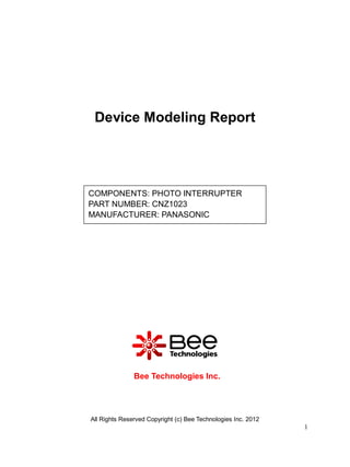 Device Modeling Report




COMPONENTS: PHOTO INTERRUPTER
PART NUMBER: CNZ1023
MANUFACTURER: PANASONIC




               Bee Technologies Inc.




All Rights Reserved Copyright (c) Bee Technologies Inc. 2012
                                                               1
 