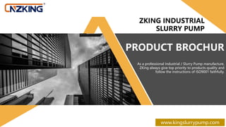PRODUCT BROCHUR
As a professional Industrial / Slurry Pump manufacture,
ZKing always give top priority to products quality and
follow the instructions of ISO9001 faithfully.
ZKING INDUSTRIAL
SLURRY PUMP
www.kingslurrypump.com
 