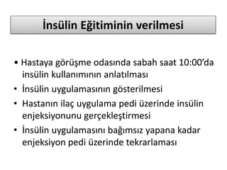 İnsülin Eğitiminin verilmesi
• Hastaya görüşme odasında sabah saat 10:00’da
insülin kullanımının anlatılması
• İnsülin uygulamasının gösterilmesi
• Hastanın ilaç uygulama pedi üzerinde insülin
enjeksiyonunu gerçekleştirmesi
• İnsülin uygulamasını bağımsız yapana kadar
enjeksiyon pedi üzerinde tekrarlaması
 