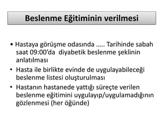 Beslenme Eğitiminin verilmesi
• Hastaya görüşme odasında ….. Tarihinde sabah
saat 09:00’da diyabetik beslenme şeklinin
anlatılması
• Hasta ile birlikte evinde de uygulayabileceği
beslenme listesi oluşturulması
• Hastanın hastanede yattığı süreçte verilen
beslenme eğitimini uygulayıp/uygulamadığının
gözlenmesi (her öğünde)
 
