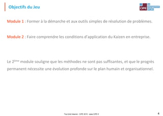 Tout droit réservé - CIPE 2015 - www.CIPE.fr 4
Objectifs du Jeu
Module 1 : Former à la démarche et aux outils simples de résolution de problèmes.
Module 2 : Faire comprendre les conditions d’application du Kaizen en entreprise.
Le 2ème module souligne que les méthodes ne sont pas suffisantes, et que le progrès
permanent nécessite une évolution profonde sur le plan humain et organisationnel.
 