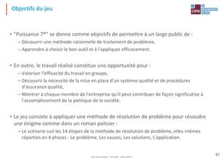 Tout droit réservé - CIPE 2021 - www.CIPE.fr
61
Objectifs du jeu
• "Puissance 7®" se donne comme objectifs de permettre à un large public de :
– Découvrir une méthode rationnelle de traitement de problème,
– Apprendre à choisir le bon outil et à l'appliquer efficacement.
• En outre, le travail réalisé constitue une opportunité pour :
– Valoriser l'efficacité du travail en groupe,
– Découvrir la nécessité de la mise en place d'un système qualité et de procédures
d'assurance qualité,
– Montrer à chaque membre de l'entreprise qu'il peut contribuer de façon significative à
l'accomplissement de la politique de la société.
• Le jeu consiste à appliquer une méthode de résolution de problème pour résoudre
une énigme comme dans un roman policier :
– Le scénario suit les 14 étapes de la méthode de résolution de problème, elles-mêmes
réparties en 4 phases : Le problème, Les causes, Les solutions, L'application.
 