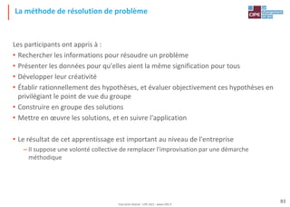 Tout droit réservé - CIPE 2021 - www.CIPE.fr
93
La méthode de résolution de problème
Les participants ont appris à :
• Rechercher les informations pour résoudre un problème
• Présenter les données pour qu'elles aient la même signification pour tous
• Développer leur créativité
• Établir rationnellement des hypothèses, et évaluer objectivement ces hypothèses en
privilégiant le point de vue du groupe
• Construire en groupe des solutions
• Mettre en œuvre les solutions, et en suivre l'application
• Le résultat de cet apprentissage est important au niveau de l'entreprise
– II suppose une volonté collective de remplacer l'improvisation par une démarche
méthodique
 
