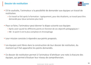 Tout droit réservé - CIPE 2021 - www.CIPE.fr
96
Dossier de restitution
• S'il le souhaite, l'animateur a la possibilité de demander aux équipes un travail de
restitution.
– Ce travail se fait après la formation : typiquement, pour des étudiants, ce travail peut être
demandé pour deux semaines plus tard.
• Pour ce faire, l'animateur peut donner la diapo suivante aux équipes
– Après avoir ajusté les différents points en fonction de ses objectifs pédagogiques !
– NB : le point 5 est le plus complexe et chronophage
• Leur mission consiste à répondre aux points proposés.
• Les équipes sont libres dans la construction de leur dossier de restitution, du
moment qu'il fait apparaître les points demandés.
• Ce dossier de restitution permet à l'animateur d'attribuer une note à chacune des
équipes, qui permet d'évaluer leur niveau de compréhension.
 
