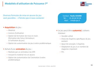 Tout droit réservé - CIPE 2021 - www.CIPE.fr
99
Modalités d'utilisation de Puissance 7®
Contact : Nadia GHARBI
Tél. : 01 40 64 59 18
Mail : info@cipe.fr
• Le jeu peut être customisé, à divers
niveaux :
– Vocable utilisé
– Choix de chapitres spécifiques du jeu
existant
– Ajout de concepts / chapitres
– Adaptation du jeu à un nombre de
stagiaires important
– Etc.
Diverses formules de mise en œuvre du jeu
sont possibles : n'hésitez pas à nous contacter
• Acquisition du jeu :
– Matériel
– Licence d'utilisation
– Option de formation de mise en main
(formation des futurs formateurs
à l'utilisation du jeu)
– Option de customisation du jeu à votre problématique
• Achat d'une animation du jeu :
– Réalisée par un animateur du CIPE
– Incluant le matériel mis en œuvre
– Option de customisation de l'animation à votre
problématique
 