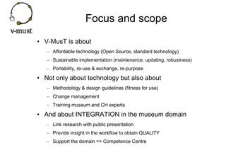 Focus and scope

• V-MusT is about
   – Affordable technology (Open Source, standard technology)
   – Sustainable implementation (maintenance, updating, robustness)
   – Portability, re-use & exchange, re-purpose

• Not only about technology but also about
   – Methodology & design guidelines (fitness for use)
   – Change management
   – Training museum and CH experts

• And about INTEGRATION in the museum domain
   – Link research with public presentation
   – Provide insight in the workflow to obtain QUALITY
   – Support the domain => Competence Centre
 