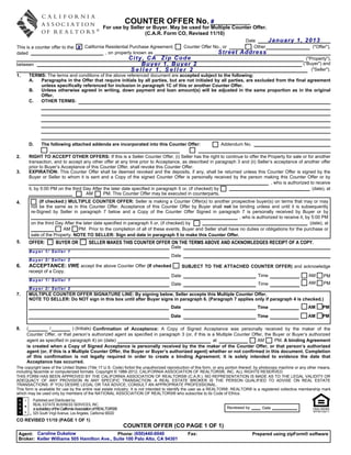 COUNTER OFFER No. #
                                                      For use by Seller or Buyer. May be used for Multiple Counter Offer.
                                                                       (C.A.R. Form CO, Revised 11/10)
                                                                                                                                Date        January 1, 2013
This is a counter offer to the: X California Residential Purchase Agreement,                 Counter Offer No., or                 Other                             ("Offer"),
dated                                        , on property known as                                             Street Address
                                                                    City, CA Zip Code                                                                             ("Property"),
between                                                                 Buyer 1, Buyer 2                                                                        ("Buyer") and
                                                                    Seller 1, Seller 2                                                                               ("Seller").
1.    TERMS: The terms and conditions of the above referenced document are accepted subject to the following:
      A.  Paragraphs in the Offer that require initials by all parties, but are not initialed by all parties, are excluded from the final agreement
          unless specifically referenced for inclusion in paragraph 1C of this or another Counter Offer.
      B.  Unless otherwise agreed in writing, down payment and loan amount(s) will be adjusted in the same proportion as in the original
          Offer.
      C.  OTHER TERMS:




      D.      The following attached addenda are incorporated into this Counter Offer:                            Addendum No.

2.    RIGHT TO ACCEPT OTHER OFFERS: If this is a Seller Counter Offer, (i) Seller has the right to continue to offer the Property for sale or for another
      transaction, and to accept any other offer at any time prior to Acceptance, as described in paragraph 3 and (ii) Seller’s acceptance of another offer
      prior to Buyer’s Acceptance of this Counter Offer, shall revoke this Counter Offer.
3.    EXPIRATION: This Counter Offer shall be deemed revoked and the deposits, if any, shall be returned unless this Counter Offer is signed by the
      Buyer or Seller to whom it is sent and a Copy of the signed Counter Offer is personally received by the person making this Counter Offer or by
                                                                                                                              , who is authorized to receive
      it, by 5:00 PM on the third Day After the later date specified in paragraph 5 or, (if checked) by                                            (date), at
                                   AM       PM. This Counter Offer may be executed in counterparts.
4.          (If checked:) MULTIPLE COUNTER OFFER: Seller is making a Counter Offer(s) to another prospective buyer(s) on terms that may or may
        not be the same as in this Counter Offer. Acceptance of this Counter Offer by Buyer shall not be binding unless and until it is subsequently
        re-Signed by Seller in paragraph 7 below and a Copy of the Counter Offer Signed in paragraph 7 is personally received by Buyer or by
                                                                                                                 , who is authorized to receive it, by 5:00 PM
        on the third Day After the later date specified in paragraph 5 or, (if checked) by                                                            (date), at
                        AM       PM. Prior to the completion of all of these events, Buyer and Seller shall have no duties or obligations for the purchase or
        sale of the Property. NOTE TO SELLER: Sign and date in paragraph 5 to make this Counter Offer.
5.    OFFER:           BUYER OR              SELLER MAKES THIS COUNTER OFFER ON THE TERMS ABOVE AND ACKNOWLEDGES RECEIPT OF A COPY.
                                                                                      Date
      Buyer 1/ Seller 1
                                                                                      Date
      Buyer 2/ Seller 2
6.    ACCEPTANCE: I/WE accept the above Counter Offer (If checked                            SUBJECT TO THE ATTACHED COUNTER OFFER) and acknowledge
      receipt of a Copy.
                                                                                      Date                                             Time                        AM      PM
       Buyer 1/ Seller 1
                                                                                      Date                                             Time                        AM       PM
      Buyer 2/ Seller 2
7.    MULTIPLE COUNTER OFFER SIGNATURE LINE: By signing below, Seller accepts this Multiple Counter Offer.
      NOTE TO SELLER: Do NOT sign in this box until after Buyer signs in paragraph 6. (Paragraph 7 applies only if paragraph 4 is checked.)
                                                                                      Date                                             Time                        AM      PM
                                                                                      Date                                             Time                        AM      PM

8.   (          /            ) (Initials) Confirmation of Acceptance: A Copy of Signed Acceptance was personally received by the maker of the
     Counter Offer, or that person’s authorized agent as specified in paragraph 3 (or, if this is a Multiple Counter Offer, the Buyer or Buyer’s authorized
     agent as specified in paragraph 4) on (date)                                                 at                    AM       PM. A binding Agreement
     is created when a Copy of Signed Acceptance is personally received by the the maker of the Counter Offer, or that person’s authorized
     agent (or, if this is a Multiple Counter Offer, the Buyer or Buyer’s authorized agent) whether or not confirmed in this document. Completion
     of this confirmation is not legally required in order to create a binding Agreement; it is solely intended to evidence the date that
     Acceptance has occurred.
The copyright laws of the United States (Title 17 U.S. Code) forbid the unauthorized reproduction of this form, or any portion thereof, by photocopy machine or any other means,
including facsimile or computerized formats. Copyright © 1986-2012, CALIFORNIA ASSOCIATION OF REALTORS®, INC. ALL RIGHTS RESERVED.
THIS FORM HAS BEEN APPROVED BY THE CALIFORNIA ASSOCIATION OF REALTORS® (C.A.R.). NO REPRESENTATION IS MADE AS TO THE LEGAL VALIDITY OR
ADEQUACY OF ANY PROVISION IN ANY SPECIFIC TRANSACTION. A REAL ESTATE BROKER IS THE PERSON QUALIFIED TO ADVISE ON REAL ESTATE
TRANSACTIONS. IF YOU DESIRE LEGAL OR TAX ADVICE, CONSULT AN APPROPRIATE PROFESSIONAL.
This form is available for use by the entire real estate industry. It is not intended to identify the user as a REALTOR®. REALTOR® is a registered collective membership mark
which may be used only by members of the NATIONAL ASSOCIATION OF REALTORS® who subscribe to its Code of Ethics.
         Published and Distributed by:
         REAL ESTATE BUSINESS SERVICES, INC.
         a subsidiary of the California Association of REALTORS®                                                     Reviewed by         Date
         525 South Virgil Avenue, Los Angeles, California 90020
CO REVISED 11/10 (PAGE 1 OF 1)
                                                                   COUNTER OFFER (CO PAGE 1 OF 1)
 Agent: Caroline Dukelow                      Phone: (650)440-0040                              Fax:                                Prepared using zipForm® software
 Broker: Keller Williams 505 Hamilton Ave., Suite 100 Palo Alto, CA 94301
 