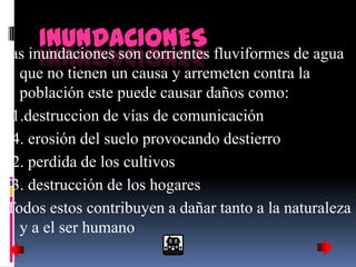 INUNDACIONES fluviformes de agua
las inundaciones son corrientes
  que no tienen un causa y arremeten contra la
  población este puede causar daños como:
(1.destruccion de vías de comunicación
(4. erosión del suelo provocando destierro
(2. perdida de los cultivos
(3. destrucción de los hogares
Todos estos contribuyen a dañar tanto a la naturaleza
  y a el ser humano
 