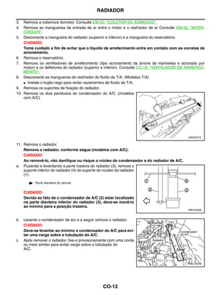 RADIADOR

3.  Remova a cobertura domotor. Consulte EM-22, "COLETOR DE ADMISSÃO".
4.  Remova as mangueiras de entrada de ar entre o motor e o resfriador de ar Consulte EM-20, "INTER-
    COOLER".
5. Desconecte a mangueira do radiador (superior e inferior) e a mangueira do reservatório.
    CUIDADO:
    Tome cuidado a fim de evitar que o líquido de arrefecimento entre em contato com as correias de
    acionamento.
6. Remova o reservatório.
7. Remova os ventiladores de arrefecimento (tipo acionamento da árvore de manivelas e acionado por
    motor) e os defletores do radiador (superior e inferior). Consulte CO-19, "VENTILADOR DE ARREFECI-
    MENTO".
8. Desconecte as mangueiras do resfriador do fluido da T/A. (Modelos T/A)
    ● Instale o bujão cego para evitar vazamentos de fluido da T/A.

9. Remova os suportes de fixação do radiador.
10. Remova os dois parafusos do condensador do A/C. (modelos
    com A/C).




                                                                                             LBIA0421E

11. Remova o radiador.
    Remova o radiador, conforme segue (modelos com A/C):
    CUIDADO:
    Ao removê-lo, não danifique ou risque o núcleo do condensador e do radiador de A/C.
a. Puxando e levantando a parte traseira do radiador (3), remova o
    suporte inferior do radiador (4) do suporte do núcleo do radiador
    (1).

          : Parte dianteira do veículo


     CUIDADO:
     Devido ao fato de o condensador de A/C (2) estar localizado
     na parte dianteira inferior do radiador (3), deve-se movê-lo
     ao mínimo para a posição traseira.
                                                                                             PBIC3350E


b.   Levante o condensador de a/c e a seguir remova o radiador.
     CUIDADO:
     Deve-se levantar ao mínimo o condensador do A/C para evi-
     tar uma carga sobre a tubulação do A/C.
c.   Após remover o radiador, fixe-o provisoriamente com uma corda
     ou meio similar para evitar carga sobre a tubulação do
     A/C.


                                                                                             PBIC1054E




                                                CO-12
 