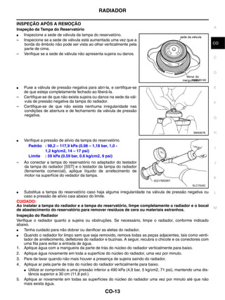 RADIADOR

INSPEÇÃO APÓS A REMOÇÃO
                                                                                                                 A
Inspeção da Tampa do Reservatório
●   Inspecione a sede de válvula da tampa do reservatório.
– Inspecione se a sede de válvula está aumentada uma vez que a
    borda do êmbolo não pode ser vista ao olhar verticalmente pela                                               CO
    parte de cima.
– Verifique se a sede de válvula não apresenta sujeira ou danos.
                                                                                                                 C


                                                                                                                 D
                                                                                                    PBIC2816E

●   Puxe a válvula de pressão negativa para abri-la, e certifique-se                                             E
    de que esteja completamente fechado ao liberá-la.
–   Certifique-se de que não exista sujeira ou danos na sede da vál-
    vula de pressão negativa da tampa do radiador.                                                               F
–   Certifique-se de que não exista nenhuma irregularidade nas
    condições de abertura e de fechamento da válvula de pressão
    negativa.
                                                                                                                 G


                                                                                                     SMA967B     H

●   Verifique a pressão de alívio da tampa do reservatório.
      Padrão : 98,2 – 117,9 kPa (0,98 – 1,18 bar, 1,0 -                                                          I
                 1,2 kg/cm2, 14 – 17 psi)
      Limite : 59 kPa (0.59 bar, 0.6 kg/cm2, 9 psi)
–   Ao conectar a tampa do reservatório no adaptador do testador                                                 J
    da tampa do radiador [SST] e o testador da tampa do radiador
    (ferramenta comercial), aplique líquido de arrefecimento de
    motor na superfície do vedador da tampa.
                                                                                                                 K
                                                                                                    SLC755AC

●    Substitua a tampa do reservatório caso haja alguma irregularidade na válvula de pressão negativa ou         L
     caso a pressão de alívio caia abaixo do limite.
CUIDADO:
Ao instalar a tampa do radiador e a tampa do reservatório, limpe completamente o radiador e o bocal
                                                                                                                 M
de abastecimento do reservatório para remover resíduos de cera ou materiais estranhos.
Inspeção do Radiador
Verifique o radiador quanto a sujeira ou obstruções. Se necessário, limpe o radiador, conforme indicado
abaixo.
●    Tenha cuidado para não dobrar ou danificar as aletas do radiador.
●    Quando o radiador for limpo sem que seja removido, remova todas as peças adjacentes, tais como venti-
     lador de arrefecimento, defletores do radiador e buzinas. A seguir, recubra o chicote e os conectores com
     uma fita para evitar a entrada de água.
1. Aplique água com a mangueira da parte de trás do núcleo do radiador verticalmente para baixo.
2. Aplique água novamente em toda a superfície do núcleo do radiador, uma vez por minuto.
3. Pare de lavar quando não mais houver a presença de sujeira saindo do radiador.
4. Aplique ar pela parte de trás do núcleo do radiador verticalmente para baixo.
     ● Utilize ar comprimido a uma pressão inferior a 490 kPa (4,9 bar, 5 kg/cm2, 71 psi), mantendo uma dis-
        tância superior a 30 cm (11,8 pol.).
5. Aplique ar novamente em todas as superfícies do núcleo do radiador uma vez por minuto até que não
     mais exista água.

                                                  CO-13
 