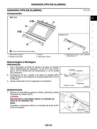RADIADOR (TIPO EM ALUMÍNIO)

RADIADOR (TIPO EM ALUMÍNIO)                                                                           PFP:21460
                                                                                                                    A
Componentes

                                                                                                                    CO
                                                                                                                     B


                                                                                                                    C


                                                                                                                    D


                                                                                                                    E



                                                                                                                    F


                                                                                                                    G
                                                                                                     PBIC2493E

 1. Reservatório superior              3. Núcleo                         5. Reservatório inferior (com resfriador
 2. Vedador de borracha                4. Reservatório inferior             do fluido da T/A
                                                                                                                    H


Desmontagem e Montagem
                                                                                                                     I
PREPARAÇÃO
1.   Fixe o espaçador na ponta do alicate A da placa do radiador
     [SST]. Especificação do espaçador: 18 mm (0,71 pol.) de lar-
                                                                                                                    J
     gura x 8,5 mm (0,335 pol.) de comprimento x 1,5 mm (0,059
     pol.) espessura.
2.   Certifique-se de que o alicate A da placa do radiador [SST}
     esteja fechado a uma distância H de aproximadamente 7,6 mm                                                     K
     (0,299 pol.).
3.   Ajuste a dimensão H com o espaçador, se necessário.
                                                                                                                    L

                                                                                                       SLC655C


DESMONTAGEM                                                                                                         M
1.   Remova os reservatórios superior e inferior, utilizando o alicate
     B da placa do radiador [SST].
     CUIDADO:
     Não desmonte o reservatório inferior e o resfriador de
     fluido da T/A. (Modelos T/A)
     NOTA:
     Considere o reservatório inferior e o resfriador de fluido da A/T
     como um conjunto.

                                                                                                        SLC903




                                                      CO-15
 