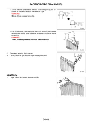 RADIADOR (TIPO EM ALUMÍNIO)

     ●   Aperte a borda ondulada e dobre-a para cima para que o ali-
         cate B da placa do radiador não saia do lugar.
         CUIDADO:
         Não o dobre excessivamente.




                                                                         SLC893


     ●   Em locais onde o alicate B da placa do radiador não possa
         ser utilizado, utilize uma chave de fenda para dobrar a borda
         para cima.
         CUIDADO:
         Tenha cuidado para não danificar o reservatório.




                                                                         SLC930


2.   Remova o vedador de borracha
3.   Certifique-se de que a borda fique reta e para cima.




                                                                         SLC931


MONTAGEM
1.   Limpe a área de contato do reservatório.




                                                                         SLC932




                                                    CO-16
 